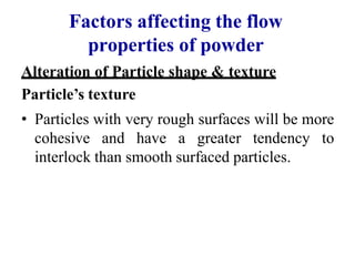 Factors affecting the flow
properties of powder
Alteration of Particle shape & texture
Particle’s texture
• Particles with very rough surfaces will be more
cohesive and have a greater tendency to
interlock than smooth surfaced particles.
 