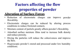 Factors affecting the flow
properties of powder
Alteration of Surface Forces
• Reduction of electrostatic charges can improve
flowability.
powder
• Electrostatic charges can be reduced by altering process
conditions to reduce frictional contacts.
• Moisture content of particle greatly affects powder’s flowability.
• Adsorbed surface moisture films tend to increase bulk density
and reduce porosity.
• Drying the particles will reduce the cohesiveness and improve
the flow.
• Hygroscopic powder’s stored and processed under low humidity
conditions.
 