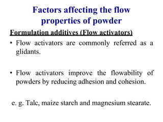 Factors affecting the flow
properties of powder
Formulation additives (Flow activators)
• Flow activators are commonly referred as a
glidants.
• Flow activators improve the flowability of
powders by reducing adhesion and cohesion.
e. g. Talc, maize starch and magnesium stearate.
 