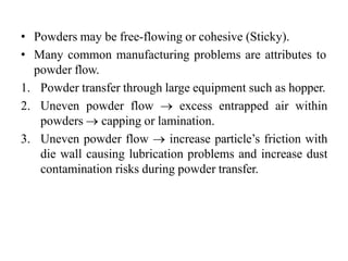 • Powders may be free-flowing or cohesive (Sticky).
• Many common manufacturing problems are attributes to
powder flow.
1. Powder transfer through large equipment such as hopper.
2. Uneven powder flow  excess entrapped air within
powders  capping or lamination.
3. Uneven powder flow  increase particle’s friction with
die wall causing lubrication problems and increase dust
contamination risks during powder transfer.
 
