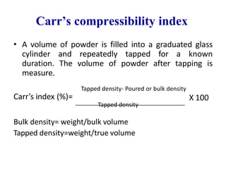 Carr’s compressibility index
• A volume of powder is filled into a graduated glass
cylinder and repeatedly tapped for a known
duration. The volume of powder after tapping is
measure.
Tapped density- Poured or bulk density
Carr’s index (%)=
Tapped density
Bulk density= weight/bulk volume
Tapped density=weight/true volume
X 100
 