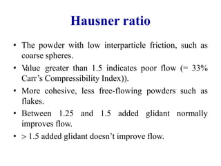 Hausner ratio
• The powder with low interparticle friction, such as
coarse spheres.
• V
alue greater than 1.5 indicates poor flow (= 33%
Carr’s Compressibility Index)).
• More cohesive, less free-flowing powders such as
flakes.
• Between 1.25 and 1.5 added glidant
improves flow.
•  1.5 added glidant doesn’t improve flow.
normally
 