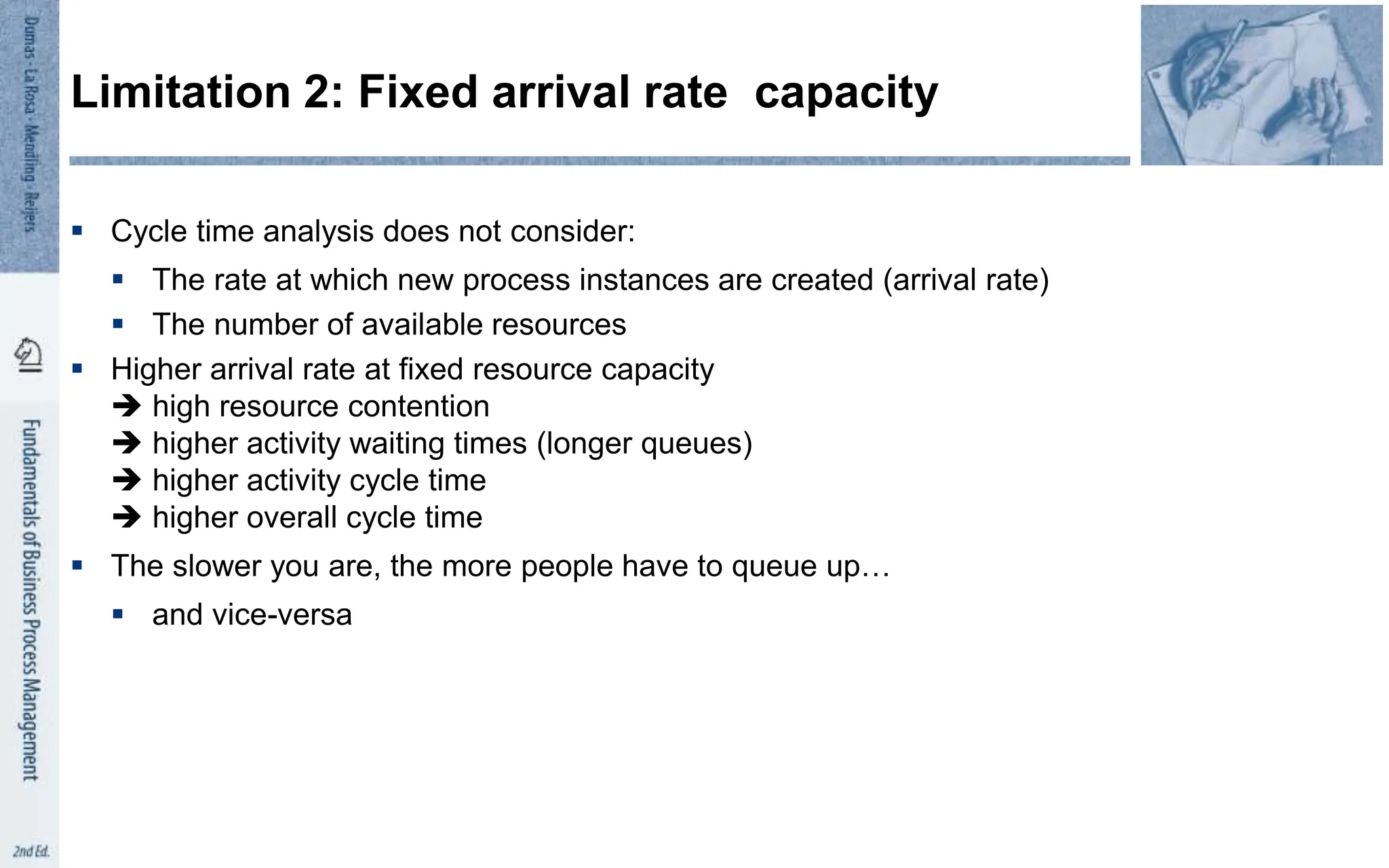  Cycle time analysis does not consider:
 The rate at which new process instances are created (arrival rate)
 The number of available resources
 Higher arrival rate at fixed resource capacity
 high resource contention
 higher activity waiting times (longer queues)
 higher activity cycle time
 higher overall cycle time
 The slower you are, the more people have to queue up…
 and vice-versa
Limitation 2: Fixed arrival rate capacity
 