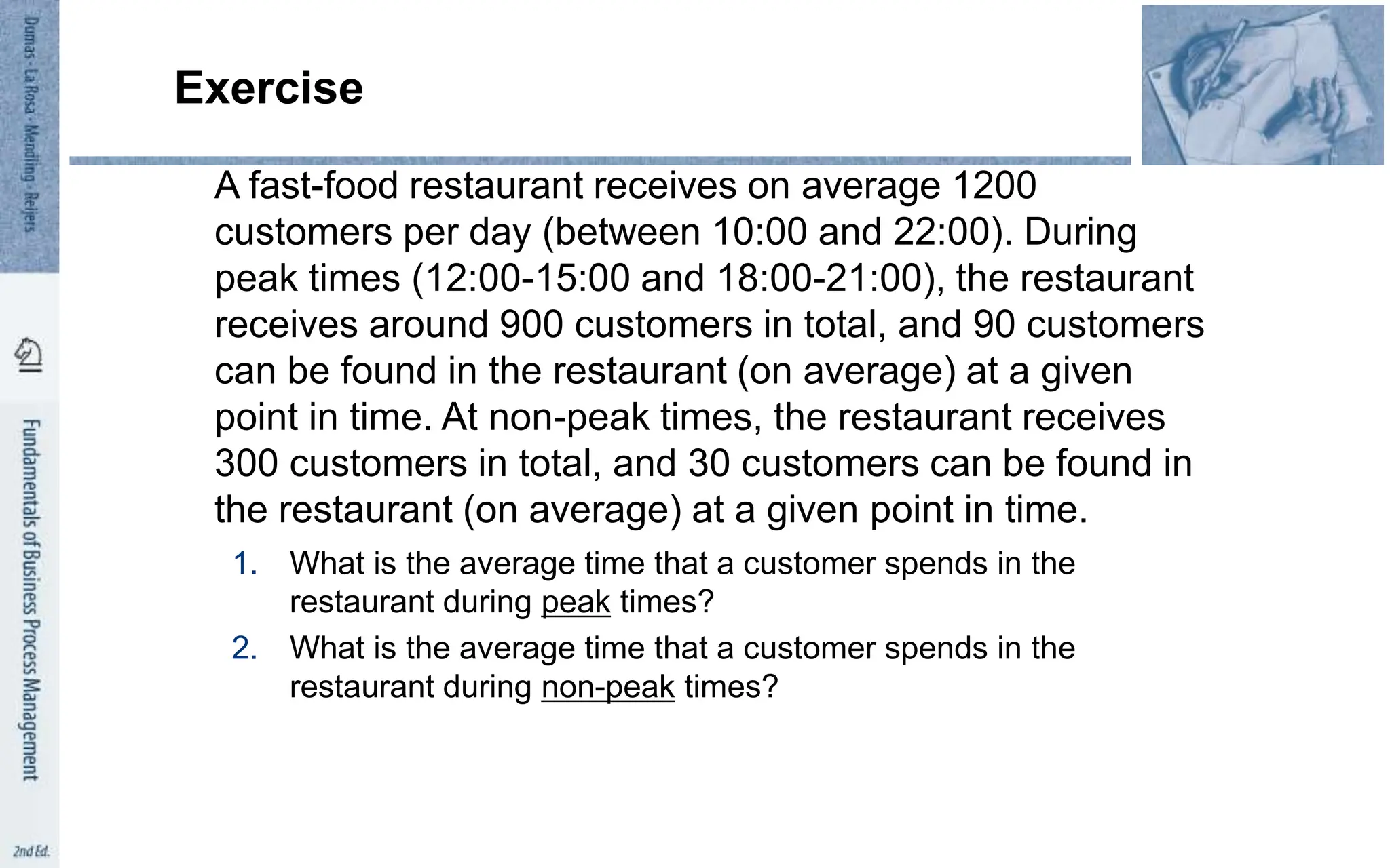 Exercise
A fast-food restaurant receives on average 1200
customers per day (between 10:00 and 22:00). During
peak times (12:00-15:00 and 18:00-21:00), the restaurant
receives around 900 customers in total, and 90 customers
can be found in the restaurant (on average) at a given
point in time. At non-peak times, the restaurant receives
300 customers in total, and 30 customers can be found in
the restaurant (on average) at a given point in time.
1. What is the average time that a customer spends in the
restaurant during peak times?
2. What is the average time that a customer spends in the
restaurant during non-peak times?
 