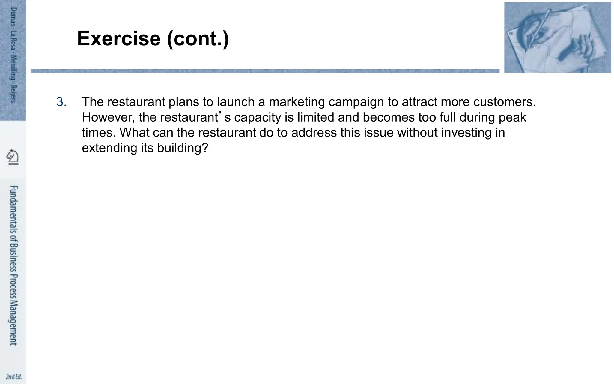 Exercise (cont.)
3. The restaurant plans to launch a marketing campaign to attract more customers.
However, the restaurant’s capacity is limited and becomes too full during peak
times. What can the restaurant do to address this issue without investing in
extending its building?
 