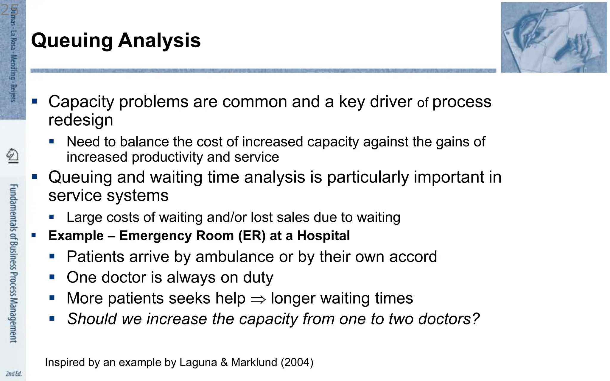  Capacity problems are common and a key driver of process
redesign
 Need to balance the cost of increased capacity against the gains of
increased productivity and service
 Queuing and waiting time analysis is particularly important in
service systems
 Large costs of waiting and/or lost sales due to waiting
 Example – Emergency Room (ER) at a Hospital
 Patients arrive by ambulance or by their own accord
 One doctor is always on duty
 More patients seeks help  longer waiting times
 Should we increase the capacity from one to two doctors?
Queuing Analysis
Inspired by an example by Laguna & Marklund (2004)
25
 