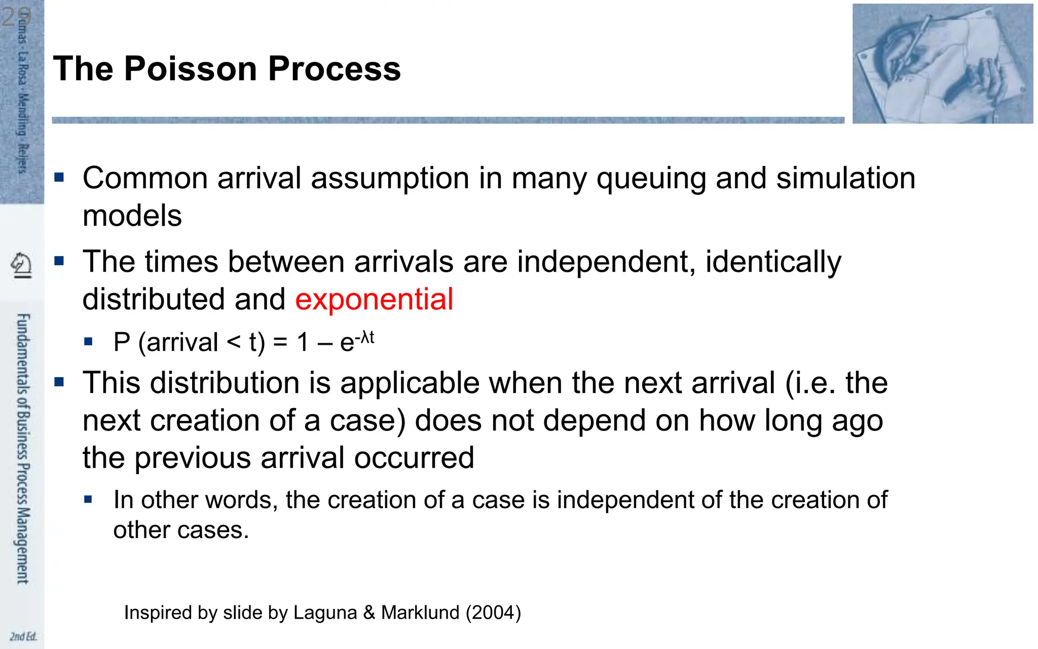  Common arrival assumption in many queuing and simulation
models
 The times between arrivals are independent, identically
distributed and exponential
 P (arrival < t) = 1 – e-λt
 This distribution is applicable when the next arrival (i.e. the
next creation of a case) does not depend on how long ago
the previous arrival occurred
 In other words, the creation of a case is independent of the creation of
other cases.
The Poisson Process
Inspired by slide by Laguna & Marklund (2004)
29
 