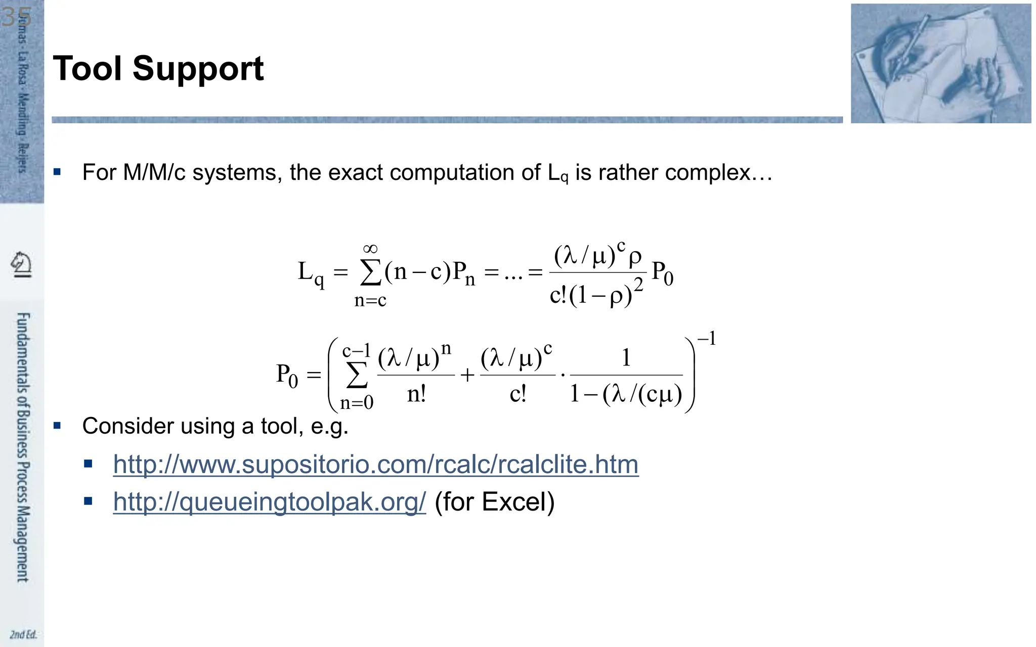  For M/M/c systems, the exact computation of Lq is rather complex…
 Consider using a tool, e.g.
 http://www.supositorio.com/rcalc/rcalclite.htm
 http://queueingtoolpak.org/ (for Excel)
Tool Support
0
2
c
c
n
n
q P
)
1
(
!
c
)
/
(
...
P
)
c
n
(
L
r

r
m




 


1
c
1
c
0
n
n
0
)
c
/(
(
1
1
!
c
)
/
(
!
n
)
/
(
P











m



m


m

 
35
 