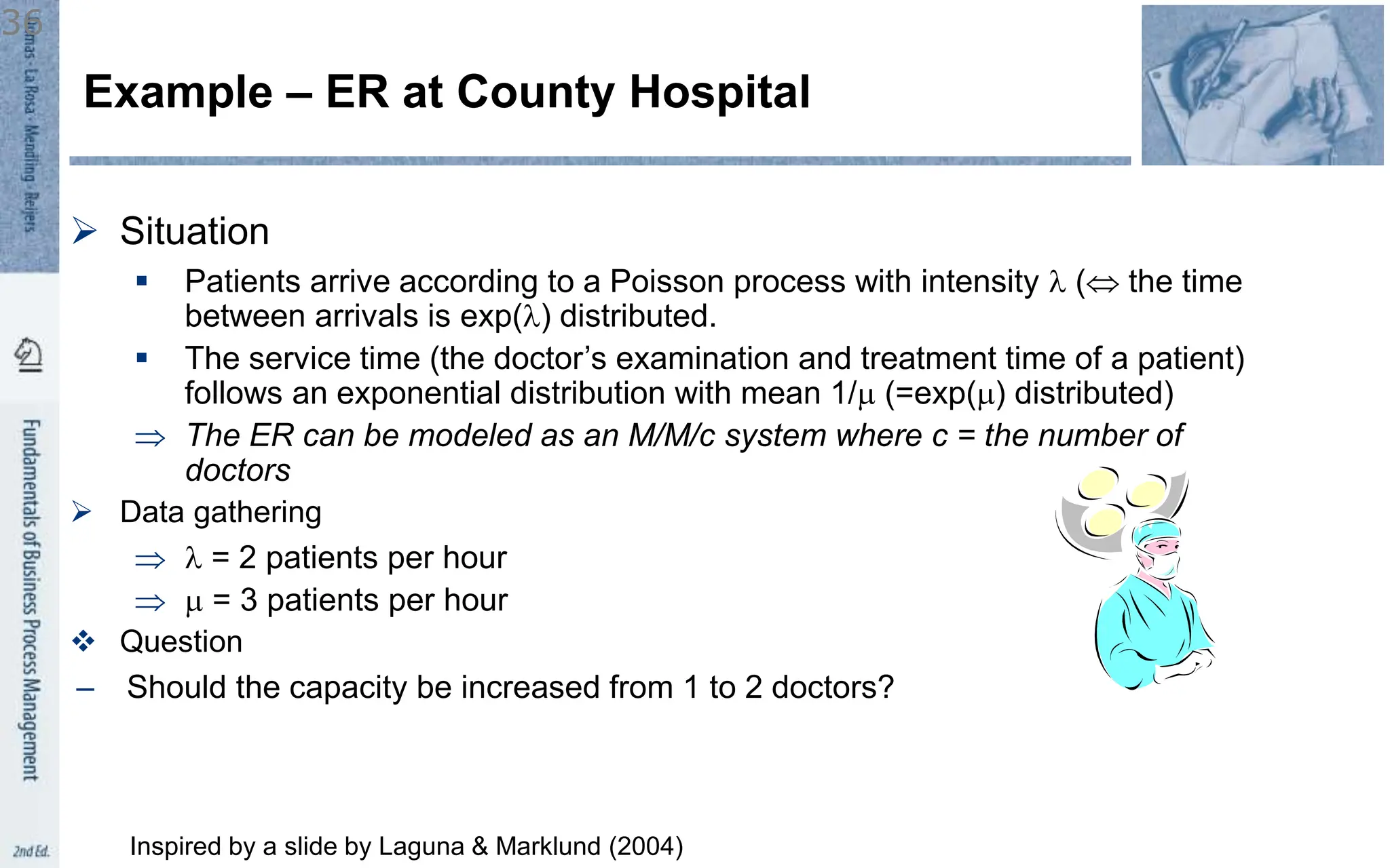  Situation
 Patients arrive according to a Poisson process with intensity  ( the time
between arrivals is exp() distributed.
 The service time (the doctor’s examination and treatment time of a patient)
follows an exponential distribution with mean 1/m (=exp(m) distributed)
 The ER can be modeled as an M/M/c system where c = the number of
doctors
 Data gathering
  = 2 patients per hour
 m = 3 patients per hour
 Question
– Should the capacity be increased from 1 to 2 doctors?
Example – ER at County Hospital
36
Inspired by a slide by Laguna & Marklund (2004)
 