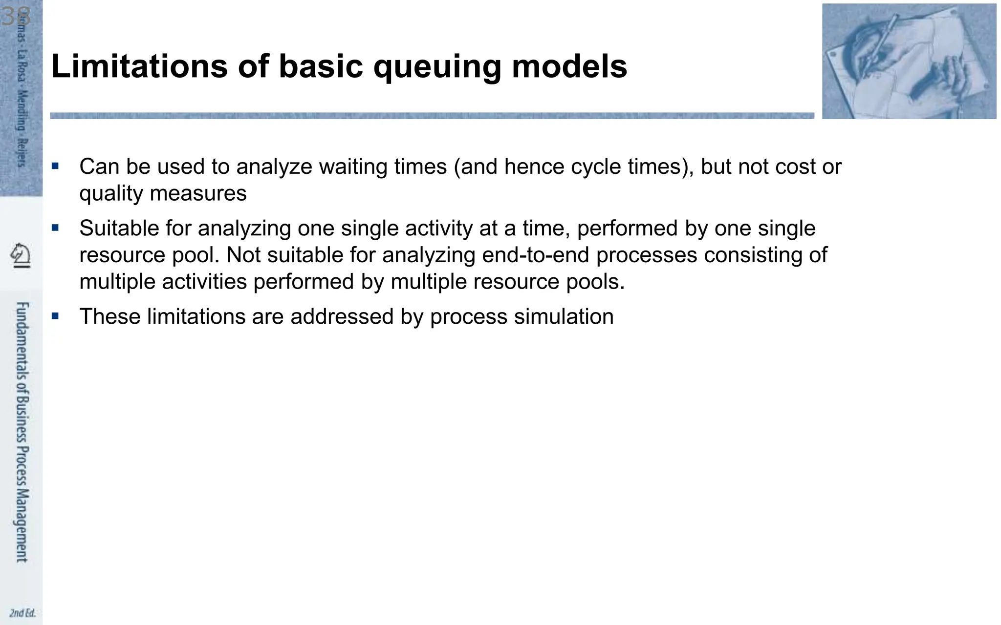  Can be used to analyze waiting times (and hence cycle times), but not cost or
quality measures
 Suitable for analyzing one single activity at a time, performed by one single
resource pool. Not suitable for analyzing end-to-end processes consisting of
multiple activities performed by multiple resource pools.
 These limitations are addressed by process simulation
Limitations of basic queuing models
38
 