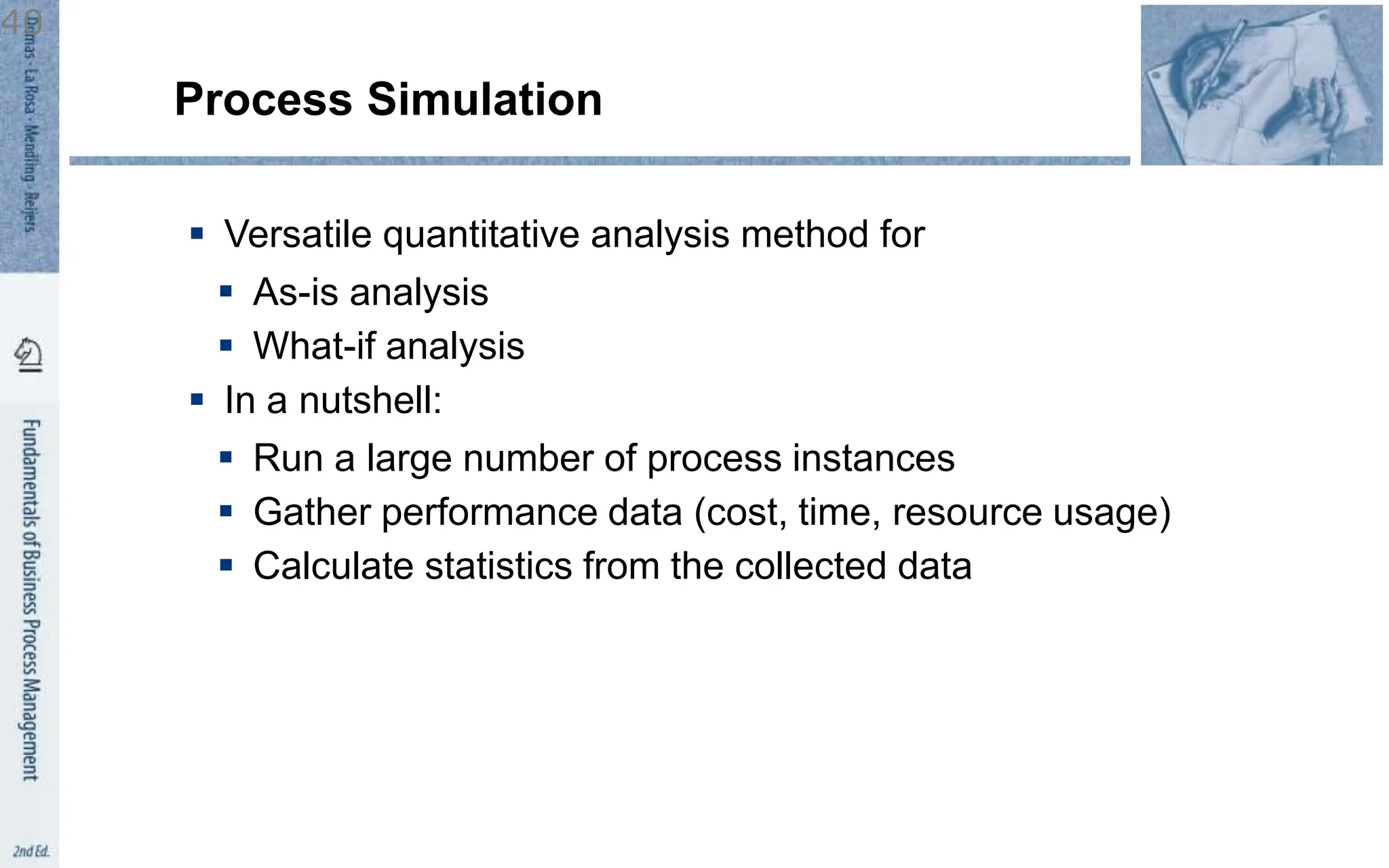  Versatile quantitative analysis method for
 As-is analysis
 What-if analysis
 In a nutshell:
 Run a large number of process instances
 Gather performance data (cost, time, resource usage)
 Calculate statistics from the collected data
Process Simulation
40
 