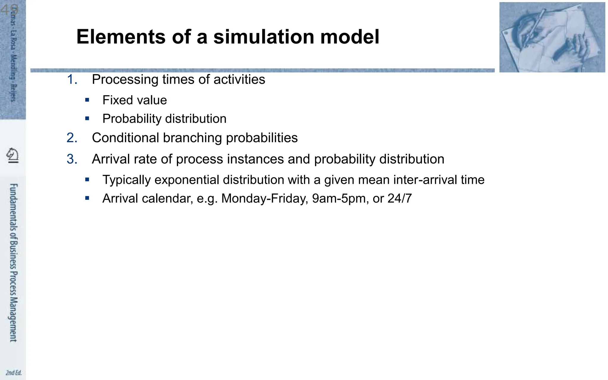 Elements of a simulation model
1. Processing times of activities
 Fixed value
 Probability distribution
2. Conditional branching probabilities
3. Arrival rate of process instances and probability distribution
 Typically exponential distribution with a given mean inter-arrival time
 Arrival calendar, e.g. Monday-Friday, 9am-5pm, or 24/7
49
 