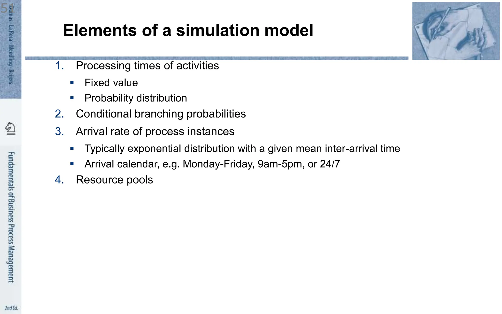 Elements of a simulation model
1. Processing times of activities
 Fixed value
 Probability distribution
2. Conditional branching probabilities
3. Arrival rate of process instances
 Typically exponential distribution with a given mean inter-arrival time
 Arrival calendar, e.g. Monday-Friday, 9am-5pm, or 24/7
4. Resource pools
51
 