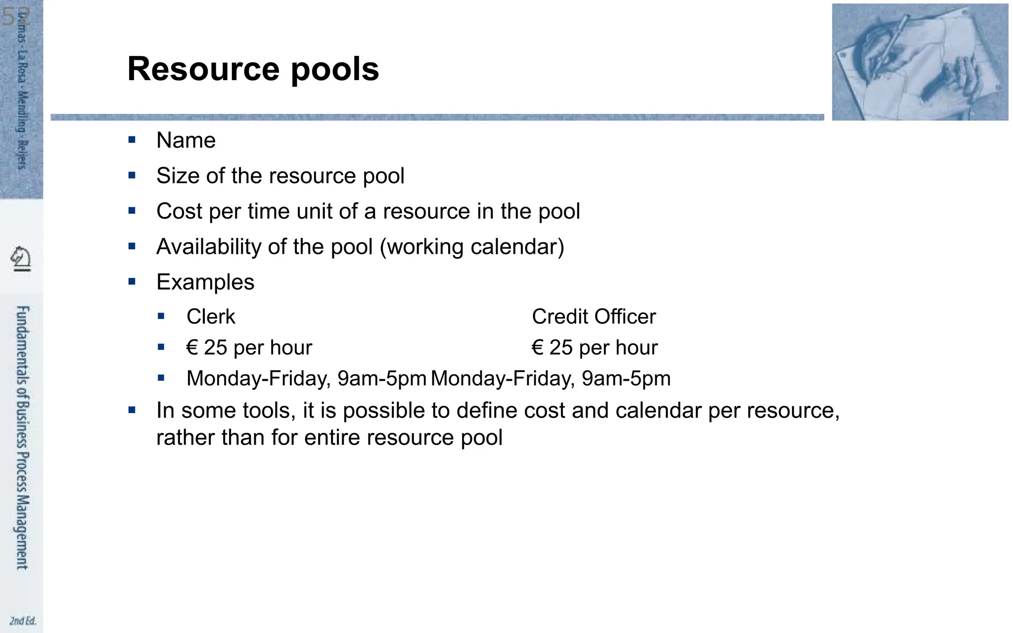 Resource pools
 Name
 Size of the resource pool
 Cost per time unit of a resource in the pool
 Availability of the pool (working calendar)
 Examples
 Clerk Credit Officer
 € 25 per hour € 25 per hour
 Monday-Friday, 9am-5pm Monday-Friday, 9am-5pm
 In some tools, it is possible to define cost and calendar per resource,
rather than for entire resource pool
52
 