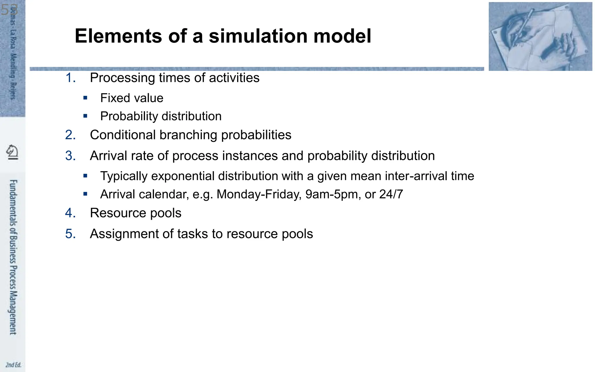 Elements of a simulation model
1. Processing times of activities
 Fixed value
 Probability distribution
2. Conditional branching probabilities
3. Arrival rate of process instances and probability distribution
 Typically exponential distribution with a given mean inter-arrival time
 Arrival calendar, e.g. Monday-Friday, 9am-5pm, or 24/7
4. Resource pools
5. Assignment of tasks to resource pools
53
 