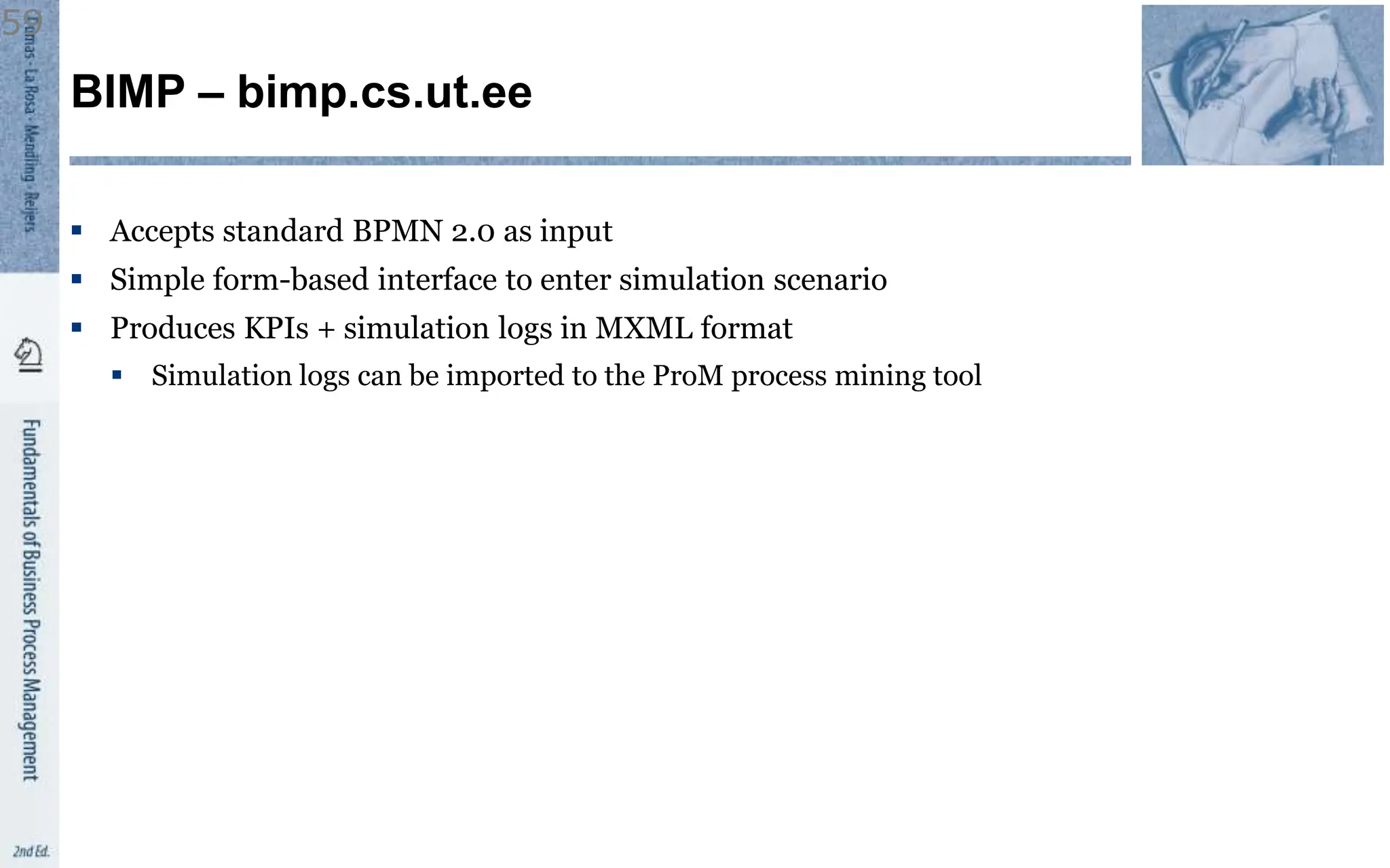 BIMP – bimp.cs.ut.ee
 Accepts standard BPMN 2.0 as input
 Simple form-based interface to enter simulation scenario
 Produces KPIs + simulation logs in MXML format
 Simulation logs can be imported to the ProM process mining tool
59
 