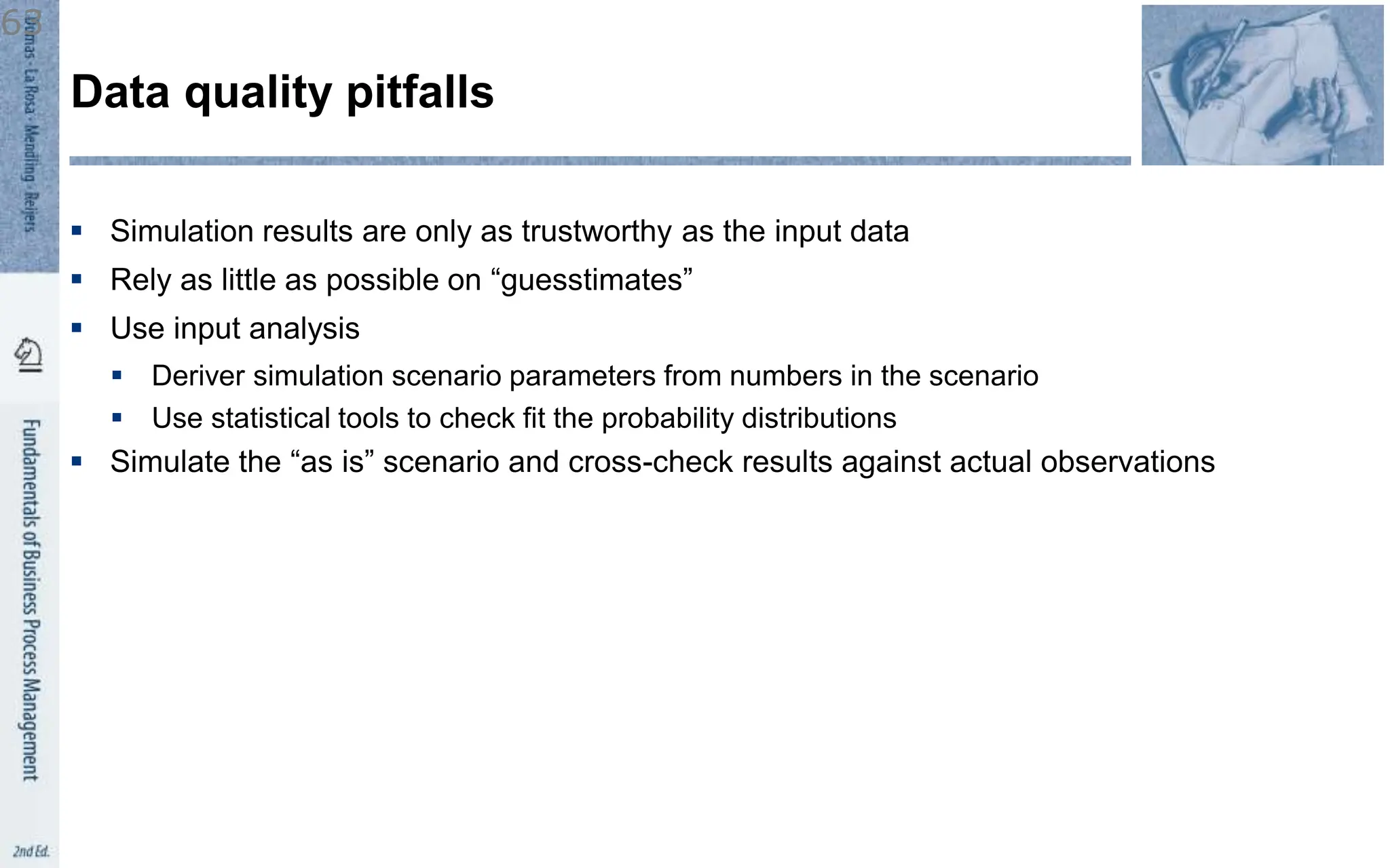  Simulation results are only as trustworthy as the input data
 Rely as little as possible on “guesstimates”
 Use input analysis
 Deriver simulation scenario parameters from numbers in the scenario
 Use statistical tools to check fit the probability distributions
 Simulate the “as is” scenario and cross-check results against actual observations
Data quality pitfalls
63
 