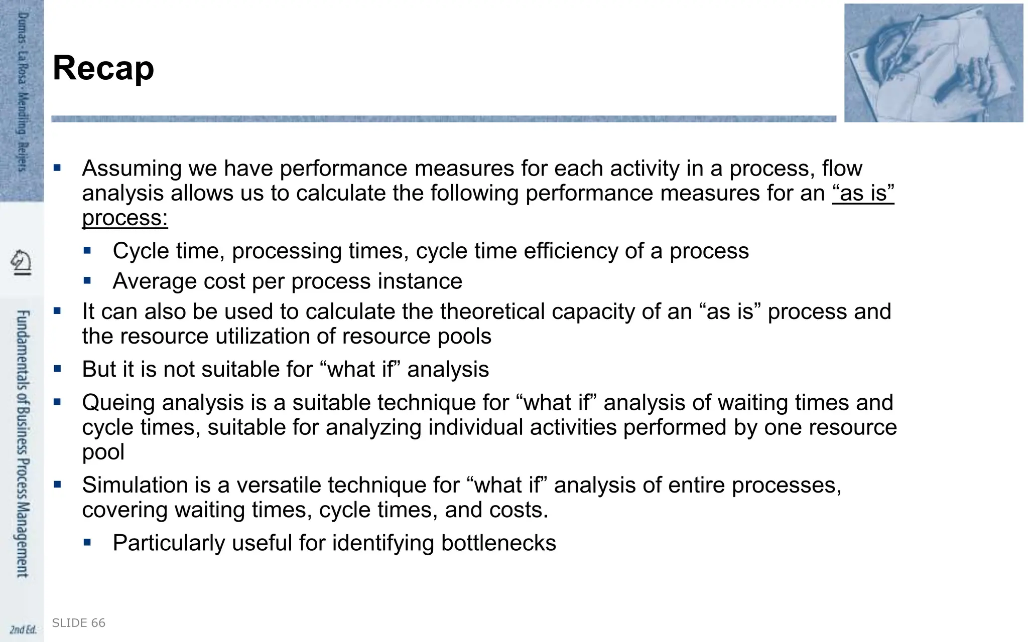  Assuming we have performance measures for each activity in a process, flow
analysis allows us to calculate the following performance measures for an “as is”
process:
 Cycle time, processing times, cycle time efficiency of a process
 Average cost per process instance
 It can also be used to calculate the theoretical capacity of an “as is” process and
the resource utilization of resource pools
 But it is not suitable for “what if” analysis
 Queing analysis is a suitable technique for “what if” analysis of waiting times and
cycle times, suitable for analyzing individual activities performed by one resource
pool
 Simulation is a versatile technique for “what if” analysis of entire processes,
covering waiting times, cycle times, and costs.
 Particularly useful for identifying bottlenecks
SLIDE 66
Recap
 