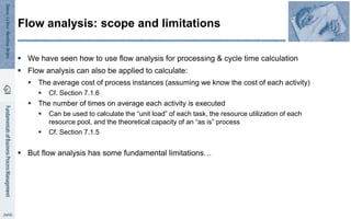Flow analysis: scope and limitations
 We have seen how to use flow analysis for processing & cycle time calculation
 Flow analysis can also be applied to calculate:
 The average cost of process instances (assuming we know the cost of each activity)
 Cf. Section 7.1.6
 The number of times on average each activity is executed
 Can be used to calculate the “unit load” of each task, the resource utilization of each
resource pool, and the theoretical capacity of an “as is” process
 Cf. Section 7.1.5
 But flow analysis has some fundamental limitations…
 