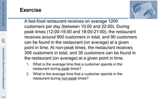 Exercise
A fast-food restaurant receives on average 1200
customers per day (between 10:00 and 22:00). During
peak times (12:00-15:00 and 18:00-21:00), the restaurant
receives around 900 customers in total, and 90 customers
can be found in the restaurant (on average) at a given
point in time. At non-peak times, the restaurant receives
300 customers in total, and 30 customers can be found in
the restaurant (on average) at a given point in time.
1. What is the average time that a customer spends in the
restaurant during peak times?
2. What is the average time that a customer spends in the
restaurant during non-peak times?
 