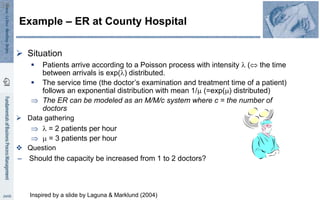  Situation
 Patients arrive according to a Poisson process with intensity  ( the time
between arrivals is exp() distributed.
 The service time (the doctor’s examination and treatment time of a patient)
follows an exponential distribution with mean 1/m (=exp(m) distributed)
 The ER can be modeled as an M/M/c system where c = the number of
doctors
 Data gathering
  = 2 patients per hour
 m = 3 patients per hour
 Question
– Should the capacity be increased from 1 to 2 doctors?
Example – ER at County Hospital
36
Inspired by a slide by Laguna & Marklund (2004)
 