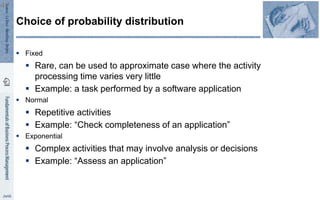  Fixed
 Rare, can be used to approximate case where the activity
processing time varies very little
 Example: a task performed by a software application
 Normal
 Repetitive activities
 Example: “Check completeness of an application”
 Exponential
 Complex activities that may involve analysis or decisions
 Example: “Assess an application”
Choice of probability distribution
47
 