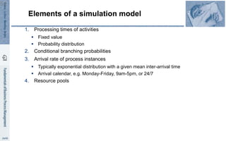 Elements of a simulation model
1. Processing times of activities
 Fixed value
 Probability distribution
2. Conditional branching probabilities
3. Arrival rate of process instances
 Typically exponential distribution with a given mean inter-arrival time
 Arrival calendar, e.g. Monday-Friday, 9am-5pm, or 24/7
4. Resource pools
51
 