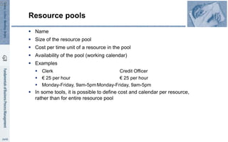 Resource pools
 Name
 Size of the resource pool
 Cost per time unit of a resource in the pool
 Availability of the pool (working calendar)
 Examples
 Clerk Credit Officer
 € 25 per hour € 25 per hour
 Monday-Friday, 9am-5pm Monday-Friday, 9am-5pm
 In some tools, it is possible to define cost and calendar per resource,
rather than for entire resource pool
52
 