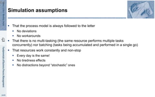  That the process model is always followed to the letter
 No deviations
 No workarounds
 That there is no multi-tasking (the same resource performs multiple tasks
concurrently) nor batching (tasks being accumulated and performed in a single go)
 That resources work constantly and non-stop
 Every day is the same!
 No tiredness effects
 No distractions beyond “stochastic” ones
Simulation assumptions
64
 