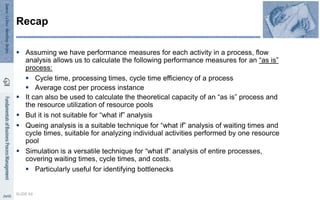  Assuming we have performance measures for each activity in a process, flow
analysis allows us to calculate the following performance measures for an “as is”
process:
 Cycle time, processing times, cycle time efficiency of a process
 Average cost per process instance
 It can also be used to calculate the theoretical capacity of an “as is” process and
the resource utilization of resource pools
 But it is not suitable for “what if” analysis
 Queing analysis is a suitable technique for “what if” analysis of waiting times and
cycle times, suitable for analyzing individual activities performed by one resource
pool
 Simulation is a versatile technique for “what if” analysis of entire processes,
covering waiting times, cycle times, and costs.
 Particularly useful for identifying bottlenecks
SLIDE 66
Recap
 