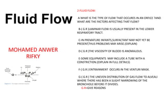 Fluid Flow
MOHAMED ANWER
RIFKY
2-FLUID FLOW:
A-WHAT IS THE TYPE OF FLOW THAT OCCURES IN AN ORFICE ?AND
WHAT ARE THE FACTORS AFFECTING THAT FLOW?
B-( G.R )LAMINAR FLOW IS USUALLY PRESENT IN THE LOWER
RESPIRATORY TRACT.
C-IN PREMATURE INFANTS,SURFACTANT MAY NOT YET BE
PRESENT,THUS PROBLEMS MAY ARISE.(EXPLAIN)
D-( G.R )THE VISCOSITY OF BLOOD IS ANOMALOUS.
E-SOME EQUIPMENTS MAY INCLUDE A TUBE WITH A
CONSTRICTION.(EXPLAIN IN FULL DETAILS)
F-( G.R ) ENTRAINMENT OCCURS IN THE VENTURI MASK.
G-( G.R ) THE UNEVEN DISTRIBUTION OF GAS FLOW TO ALVEALI
WHERE THERE HAS BEEN A SLIGHT NARROWING OF THE
BRONCHIOLE BEFORE IT DIVIDES.
G.R=GIVE REASONS
 