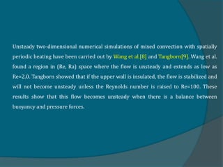 Unsteady two-dimensional numerical simulations of mixed convection with spatially
periodic heating have been carried out by Wang et al.[8] and Tangborn[9]. Wang et al.
found a region in (Re, Ra) space where the flow is unsteady and extends as low as
Re=2.0. Tangborn showed that if the upper wall is insulated, the flow is stabilized and
will not become unsteady unless the Reynolds number is raised to Re=100. These
results show that this flow becomes unsteady when there is a balance between
buoyancy and pressure forces.
 