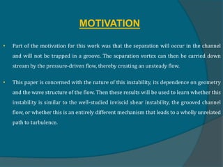 MOTIVATION
• Part of the motivation for this work was that the separation will occur in the channel
and will not be trapped in a groove. The separation vortex can then be carried down
stream by the pressure-driven flow, thereby creating an unsteady flow.
• This paper is concerned with the nature of this instability, its dependence on geometry
and the wave structure of the flow. Then these results will be used to learn whether this
instability is similar to the well-studied inviscid shear instability, the grooved channel
flow, or whether this is an entirely different mechanism that leads to a wholly unrelated
path to turbulence.
 