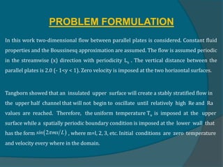 PROBLEM FORMULATION
In this work two-dimensional flow between parallel plates is considered. Constant fluid
properties and the Boussinesq approximation are assumed. The flow is assumed periodic
in the streamwise (x) direction with periodicity Lx . The vertical distance between the
parallel plates is 2.0 (- 1<y < 1). Zero velocity is imposed at the two horizontal surfaces.
Tangborn showed that an insulated upper surface will create a stably stratified flow in
the upper half channel that will not begin to oscillate until relatively high Re and Ra
values are reached. Therefore, the uniform temperature Tu is imposed at the upper
surface while a spatially periodic boundary condition is imposed at the lower wall that
has the form , where m=l, 2, 3, etc. Initial conditions are zero temperature
and velocity every where in the domain.
 
2
sin mx L

 