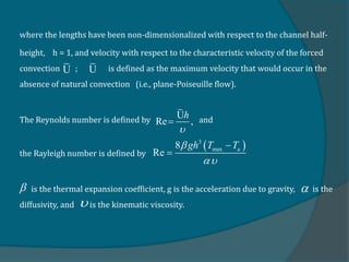 where the lengths have been non-dimensionalized with respect to the channel half-
height, h = 1, and velocity with respect to the characteristic velocity of the forced
convection ; is defined as the maximum velocity that would occur in the
absence of natural convection (i.e., plane-Poiseuille flow).
The Reynolds number is defined by and
the Rayleigh number is defined by
is the thermal expansion coefficient, g is the acceleration due to gravity, is the
diffusivity, and is the kinematic viscosity.
U U
U
Re ,
h


 
3
max
8
Re u
gh T T




 

 