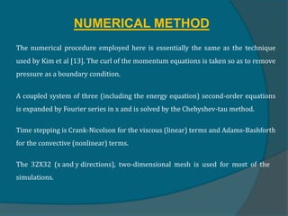 NUMERICAL METHOD
The numerical procedure employed here is essentially the same as the technique
used by Kim et al [13]. The curl of the momentum equations is taken so as to remove
pressure as a boundary condition.
A coupled system of three (including the energy equation) second-order equations
is expanded by Fourier series in x and is solved by the Chebyshev-tau method.
Time stepping is Crank-Nicolson for the viscous (linear) terms and Adams-Bashforth
for the convective (nonlinear) terms.
The 32X32 (x and y directions), two-dimensional mesh is used for most of the
simulations.
 