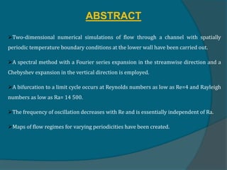ABSTRACT
Two-dimensional numerical simulations of flow through a channel with spatially
periodic temperature boundary conditions at the lower wall have been carried out.
A spectral method with a Fourier series expansion in the streamwise direction and a
Chebyshev expansion in the vertical direction is employed.
A bifurcation to a limit cycle occurs at Reynolds numbers as low as Re=4 and Rayleigh
numbers as low as Ra= 14 500.
The frequency of oscillation decreases with Re and is essentially independent of Ra.
Maps of flow regimes for varying periodicities have been created.
 