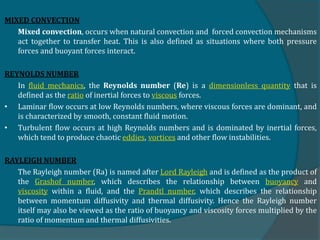 MIXED CONVECTION
Mixed convection, occurs when natural convection and forced convection mechanisms
act together to transfer heat. This is also defined as situations where both pressure
forces and buoyant forces interact.
REYNOLDS NUMBER
In fluid mechanics, the Reynolds number (Re) is a dimensionless quantity that is
defined as the ratio of inertial forces to viscous forces.
• Laminar flow occurs at low Reynolds numbers, where viscous forces are dominant, and
is characterized by smooth, constant fluid motion.
• Turbulent flow occurs at high Reynolds numbers and is dominated by inertial forces,
which tend to produce chaotic eddies, vortices and other flow instabilities.
RAYLEIGH NUMBER
The Rayleigh number (Ra) is named after Lord Rayleigh and is defined as the product of
the Grashof number, which describes the relationship between buoyancy and
viscosity within a fluid, and the Prandtl number, which describes the relationship
between momentum diffusivity and thermal diffusivity. Hence the Rayleigh number
itself may also be viewed as the ratio of buoyancy and viscosity forces multiplied by the
ratio of momentum and thermal diffusivities.
 
