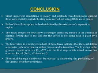CONCLUSION
 Direct numerical simulations of steady and unsteady two-dimensional channel
flows with spatially periodic heating were carried out using 32X32 mesh points.
 Both of these flows appear to be destabilized by the existence of a separation
region.
 The mixed convection flow shows a stronger oscillatory motion in the absence of
external forcing due to the fact that the vortex is not being held in place by a
groove.
 The bifurcation to a limit cycle in both of these flows indicates that they each follow
a stepwise path to turbulence rather than a sudden transition. The first step in the
grooved channel occurs a Recr=575 and the first step in this mixed convection
occurs at Recr=2 (for L x =2pi and m=l).
 The critical Rayleigh number can be reduced by shortening the periodicity of
the thermal boundary conditions.
 