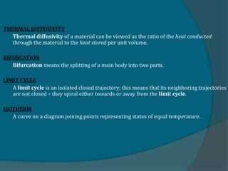 THERMAL DIFFUSIVITY
Thermal diffusivity of a material can be viewed as the ratio of the heat conducted
through the material to the heat stored per unit volume.
BIFURCATION
Bifurcation means the splitting of a main body into two parts.
LIMIT CYCLE
A limit cycle is an isolated closed trajectory; this means that its neighboring trajectories
are not closed – they spiral either towards or away from the limit cycle.
ISOTHERM
A curve on a diagram joining points representing states of equal temperature.
 