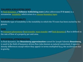 TOLLMIEN-SCHLICHTING WAVE
In fluid dynamics, a Tollmien–Schlichting wave (often abbreviated T-S wave) is a
streamwise instability which arises in a viscous boundary layer.
HELMHOLTZ INSTABILITY
Helmholtz type of instability is the instability in which the TS wave has been excited by the
groove.
FLUX
In transport phenomena (heat transfer, mass transfer and fluid dynamics), flux is defined as
the rate of flow of a property per unit area.
BOUSSINESQ APPROXIMATION
In fluid dynamics, the Boussinesq approximation named for Joseph Valentin Boussinesq,
is used in the field of buoyancy-driven flow (also known as natural convection). It ignores
density differences except where they appear in terms multiplied by g, the acceleration due
to gravity.
 