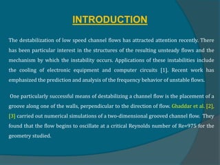 INTRODUCTION
The destabilization of low speed channel flows has attracted attention recently. There
has been particular interest in the structures of the resulting unsteady flows and the
mechanism by which the instability occurs. Applications of these instabilities include
the cooling of electronic equipment and computer circuits [1]. Recent work has
emphasized the prediction and analysis of the frequency behavior of unstable flows.
One particularly successful means of destabilizing a channel flow is the placement of a
groove along one of the walls, perpendicular to the direction of flow. Ghaddar et al. [2],
[3] carried out numerical simulations of a two-dimensional grooved channel flow. They
found that the flow begins to oscillate at a critical Reynolds number of Re=975 for the
geometry studied.
 