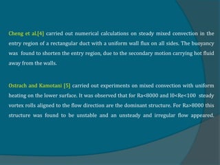 Cheng et al.[4] carried out numerical calculations on steady mixed convection in the
entry region of a rectangular duct with a uniform wall flux on all sides. The buoyancy
was found to shorten the entry region, due to the secondary motion carrying hot fluid
away from the walls.
Ostrach and Kamotani [5] carried out experiments on mixed convection with uniform
heating on the lower surface. It was observed that for Ra<8000 and l0<Re<100 steady
vortex rolls aligned to the flow direction are the dominant structure. For Ra>8000 this
structure was found to be unstable and an unsteady and irregular flow appeared.
 