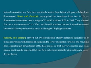 Natural convection in a fluid layer uniformly heated from below will generally be three
dimensional. Busse and Clever[6] investigated the transition from two to three-
dimensional convection over a range of Prandtl numbers 0.01 to 100. They showed
that, for a wave number of , and Prandtl numbers close to 1, two-dimensional
convection can only exist over a very small range of Rayleigh numbers.
Kennedy and Zebib[7] carried out two-dimensional steady numerical calculations of
mixed convection with localized heating on the lower and upper surfaces. The resulting
flow separates just downstream of the heat source so that the vortex roll is now cross
stream and it can be expected that this flow to become unstable with sufficiently larger
driving forces.
3.14
 
 