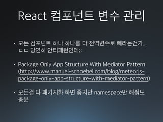 React 컴포넌트 변수 관리
• 모든 컴포넌트 하나 하나를 다 전역변수로 빼라는건가... 
ㄷㄷ 당연히 안티패턴인데;;
• Package Only App Structure With Mediator Pattern 
(http://www.manuel-schoebel.com/blog/meteorjs-
package-only-app-structure-with-mediator-pattern)
• 모든걸 다 패키지화 하면 좋지만 namespace만 해줘도
충분
 
