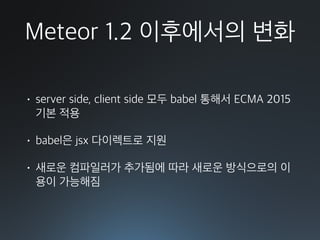 Meteor 1.2 이후에서의 변화
• server side, client side 모두 babel 통해서 ECMA 2015
기본 적용
• babel은 jsx 다이렉트로 지원
• 새로운 컴파일러가 추가됨에 따라 새로운 방식으로의 이
용이 가능해짐
 