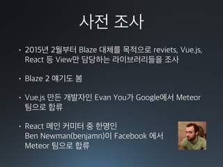 사전 조사
• 2015년 2월부터 Blaze 대체를 목적으로 reviets, Vue.js,
React 등 View만 담당하는 라이브러리들을 조사
• Blaze 2 얘기도 봄
• Vue.js 만든 개발자인 Evan You가 Google에서 Meteor
팀으로 합류
• React 메인 커미터 중 한명인 
Ben Newman(benjamn)이 Facebook 에서 
Meteor 팀으로 합류
 