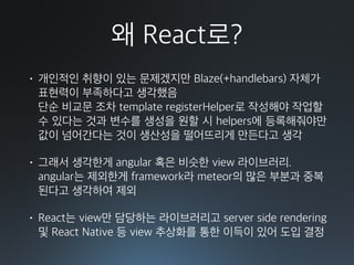 왜 React로?
• 개인적인 취향이 있는 문제겠지만 Blaze(+handlebars) 자체가
표현력이 부족하다고 생각했음 
단순 비교문 조차 template registerHelper로 작성해야 작업할
수 있다는 것과 변수를 생성을 원할 시 helpers에 등록해줘야만
값이 넘어간다는 것이 생산성을 떨어뜨리게 만든다고 생각
• 그래서 생각한게 angular 혹은 비슷한 view 라이브러리. 
angular는 제외한게 framework라 meteor의 많은 부분과 중복
된다고 생각하여 제외
• React는 view만 담당하는 라이브러리고 server side rendering
및 React Native 등 view 추상화를 통한 이득이 있어 도입 결정
 