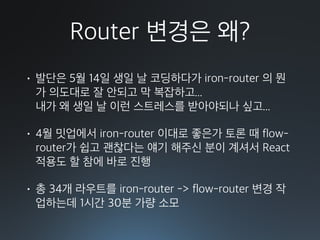 Router 변경은 왜?
• 발단은 5월 14일 생일 날 코딩하다가 iron-router 의 뭔
가 의도대로 잘 안되고 막 복잡하고... 
내가 왜 생일 날 이런 스트레스를 받아야되나 싶고...
• 4월 밋업에서 iron-router 이대로 좋은가 토론 때 flow-
router가 쉽고 괜찮다는 얘기 해주신 분이 계셔서 React
적용도 할 참에 바로 진행
• 총 34개 라우트를 iron-router -> flow-router 변경 작
업하는데 1시간 30분 가량 소모
 