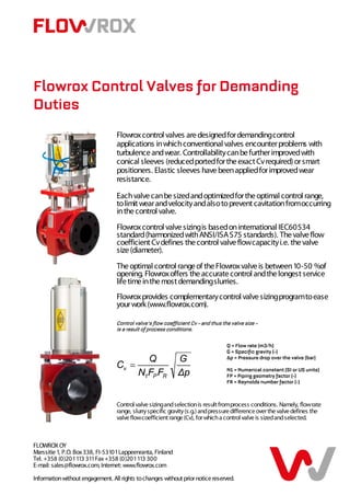 Flowrox Control Valves for Demanding
Duties
                                  Flowrox control valves are designed for demanding control
                                  applications in which conventional valves encounter problems with
                                  turbulence and wear. Controllability can be further improved with
                                  conical sleeves (reduced ported for the exact Cv required) or smart
                                  positioners. Elastic sleeves have been applied for improved wear
                                  resistance.

                                  Each valve can be sized and optimized for the optimal control range,
                                  to limit wear and velocity and also to prevent cavitation from occurring
                                  in the control valve.
                                  Flowrox control valve sizing is based on international IEC60534
                                  standard (harmonized with ANSI/ISA S75 standards). The valve flow
                                  coefficient Cv defines the control valve flow capacity i.e. the valve
                                  size (diameter).
                                  The optimal control range of the Flowrox valve is between 10-50 %of
                                  opening. Flowrox offers the accurate control and the longest service
                                  life time in the most demanding slurries.
                                  Flowrox provides complementary control valve sizing program to ease
                                  your work (www.flowrox.com).

                                  Control valve’s flow coefficient Cv – and thus the valve size –
                                  is a result of process conditions.

                                                                                   Q = Flow rate (m3/h)
                                                                                   G = Specific gravity (-)
                                                                                   ∆p = Pressure drop over the valve (bar)

                                                                                   N1 = Numerical constant (SI or US units)
                                                                                   FP = Piping geometry factor (-)
                                                                                   FR = Reynolds number factor (-)


                                  Control valve sizing and selection is result from process conditions. Namely, flow rate
                                  range, slurry specific gravity (s.g.) and pressure difference over the valve defines the
                                  valve flow coefficient range (Cv), for which a control valve is sized and selected.



FLOWROX OY
Marssitie 1, P.O. Box 338, FI-53101 Lappeenranta, Finland
Tel. +358 (0)201 113 311 Fax +358 (0)201 113 300
E-mail: sales@flowrox.com, Internet: www.flowrox.com

Information without engagement. All rights to changes without prior notice reserved.
 